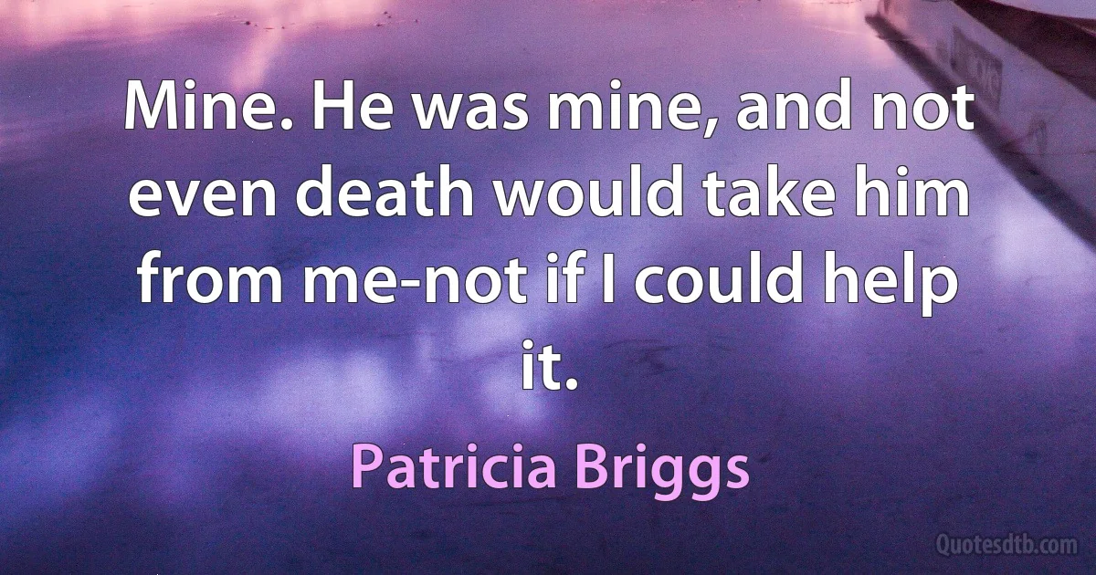 Mine. He was mine, and not even death would take him from me-not if I could help it. (Patricia Briggs)