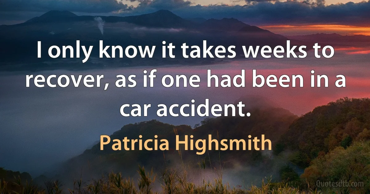 I only know it takes weeks to recover, as if one had been in a car accident. (Patricia Highsmith)