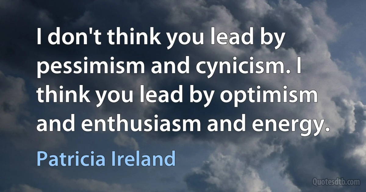 I don't think you lead by pessimism and cynicism. I think you lead by optimism and enthusiasm and energy. (Patricia Ireland)