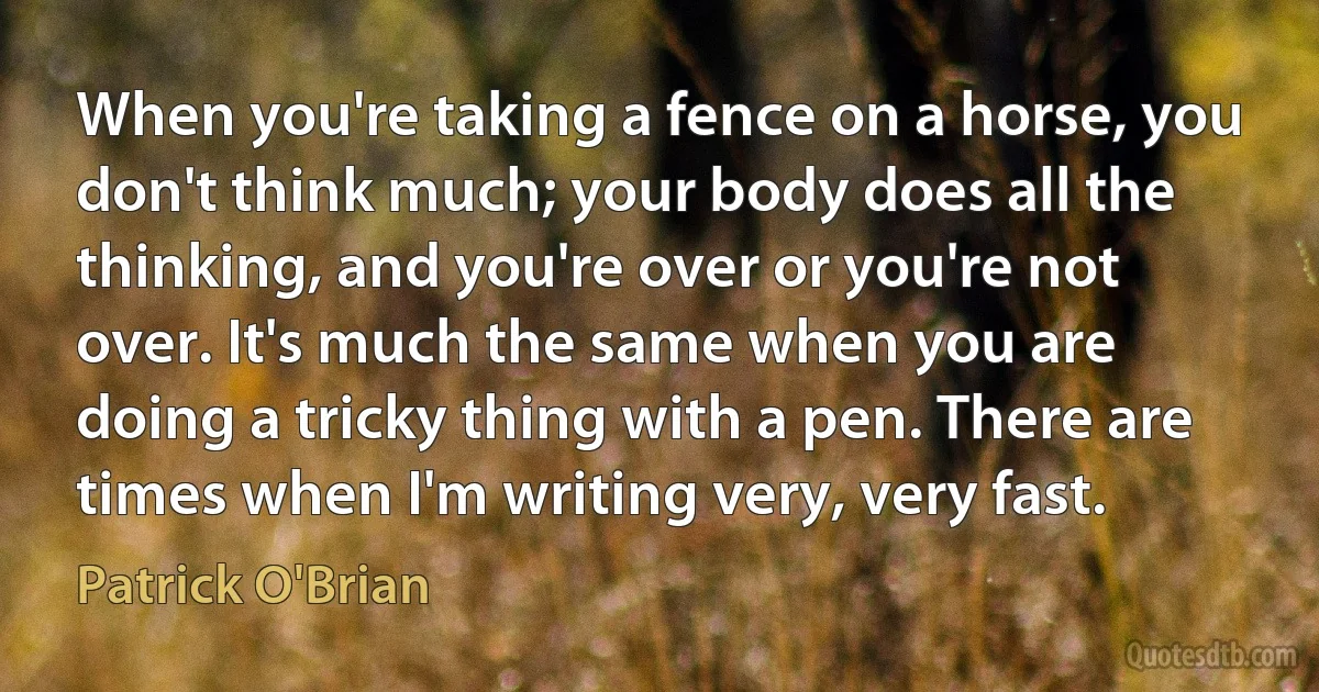 When you're taking a fence on a horse, you don't think much; your body does all the thinking, and you're over or you're not over. It's much the same when you are doing a tricky thing with a pen. There are times when I'm writing very, very fast. (Patrick O'Brian)