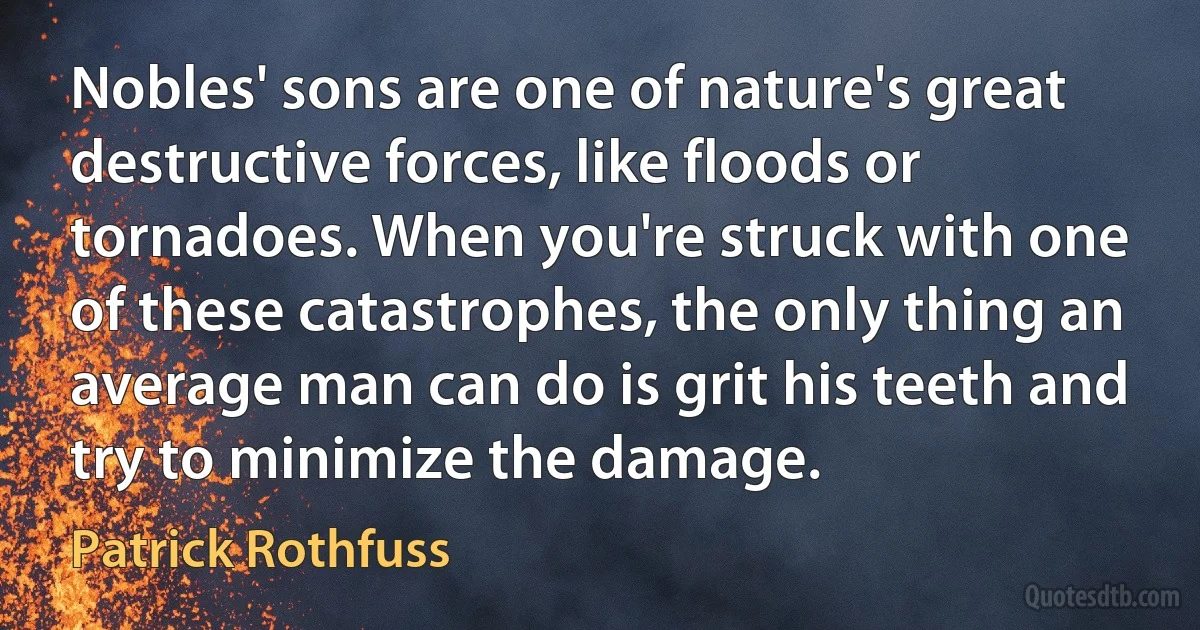 Nobles' sons are one of nature's great destructive forces, like floods or tornadoes. When you're struck with one of these catastrophes, the only thing an average man can do is grit his teeth and try to minimize the damage. (Patrick Rothfuss)