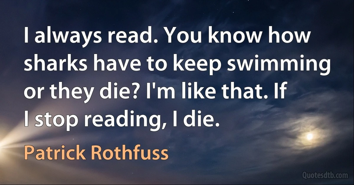 I always read. You know how sharks have to keep swimming or they die? I'm like that. If I stop reading, I die. (Patrick Rothfuss)