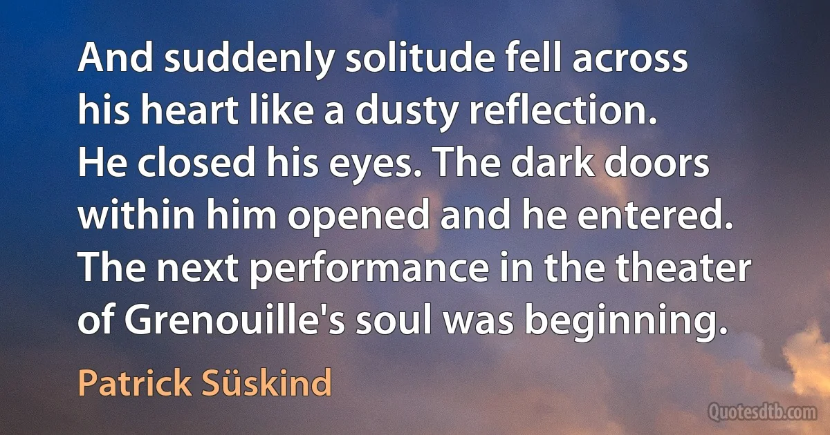 And suddenly solitude fell across his heart like a dusty reflection. He closed his eyes. The dark doors within him opened and he entered. The next performance in the theater of Grenouille's soul was beginning. (Patrick Süskind)