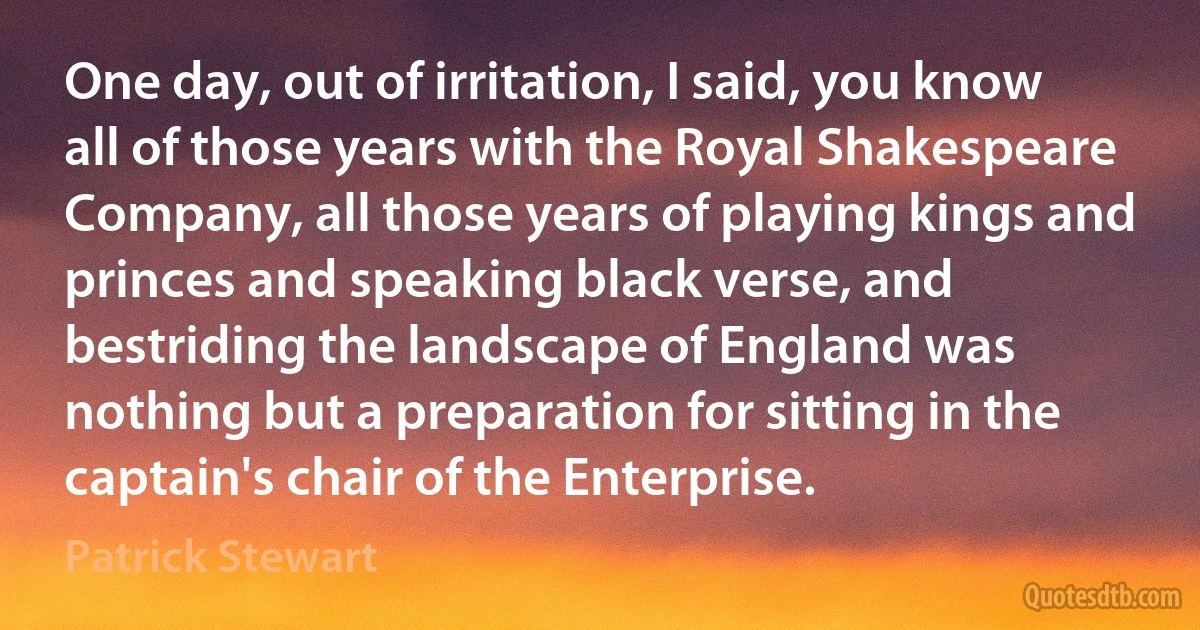 One day, out of irritation, I said, you know all of those years with the Royal Shakespeare Company, all those years of playing kings and princes and speaking black verse, and bestriding the landscape of England was nothing but a preparation for sitting in the captain's chair of the Enterprise. (Patrick Stewart)