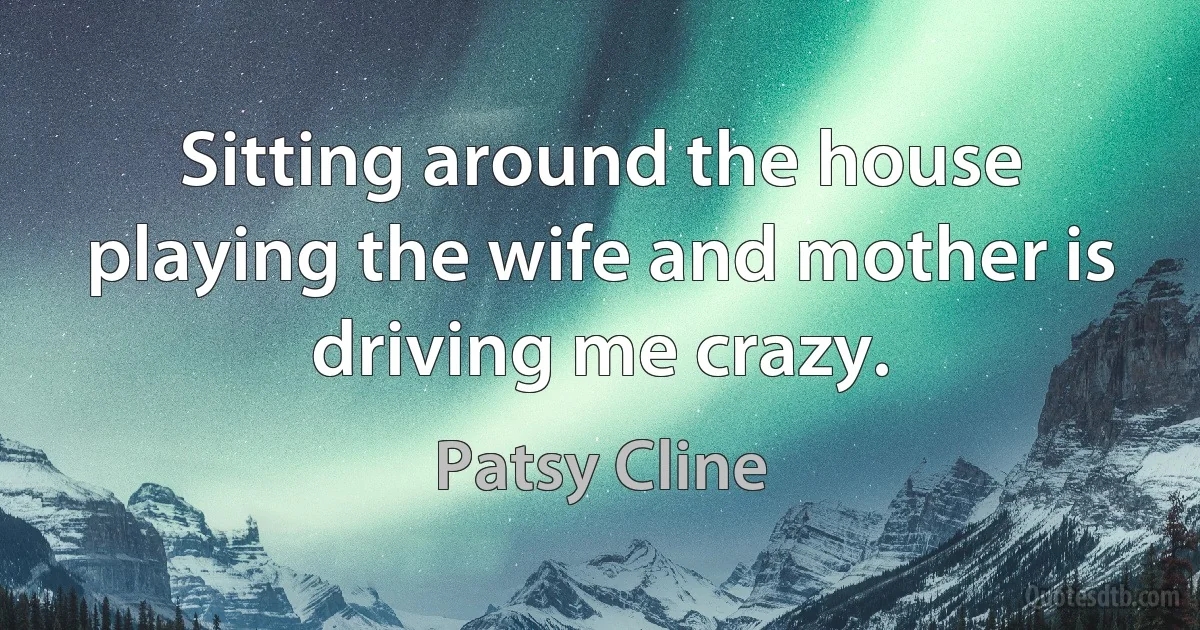 Sitting around the house playing the wife and mother is driving me crazy. (Patsy Cline)