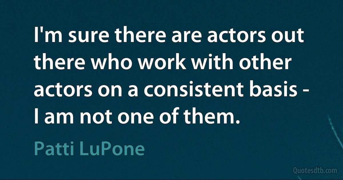 I'm sure there are actors out there who work with other actors on a consistent basis - I am not one of them. (Patti LuPone)