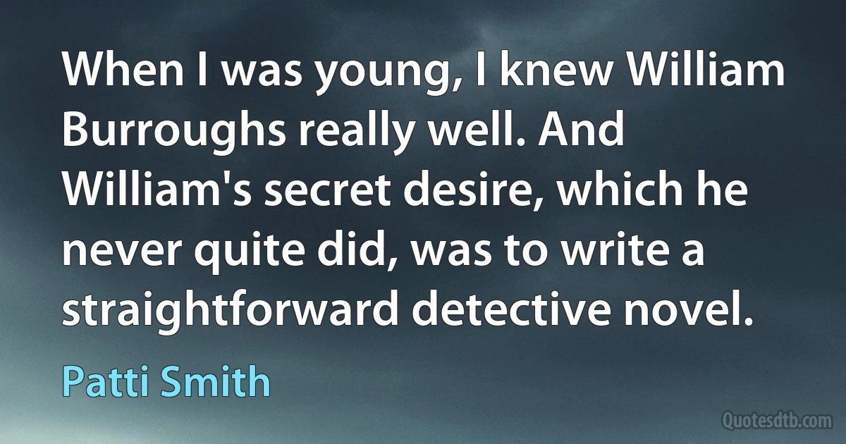 When I was young, I knew William Burroughs really well. And William's secret desire, which he never quite did, was to write a straightforward detective novel. (Patti Smith)