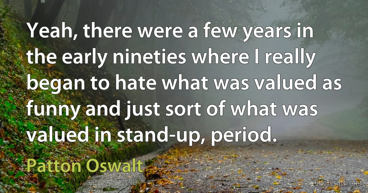 Yeah, there were a few years in the early nineties where I really began to hate what was valued as funny and just sort of what was valued in stand-up, period. (Patton Oswalt)