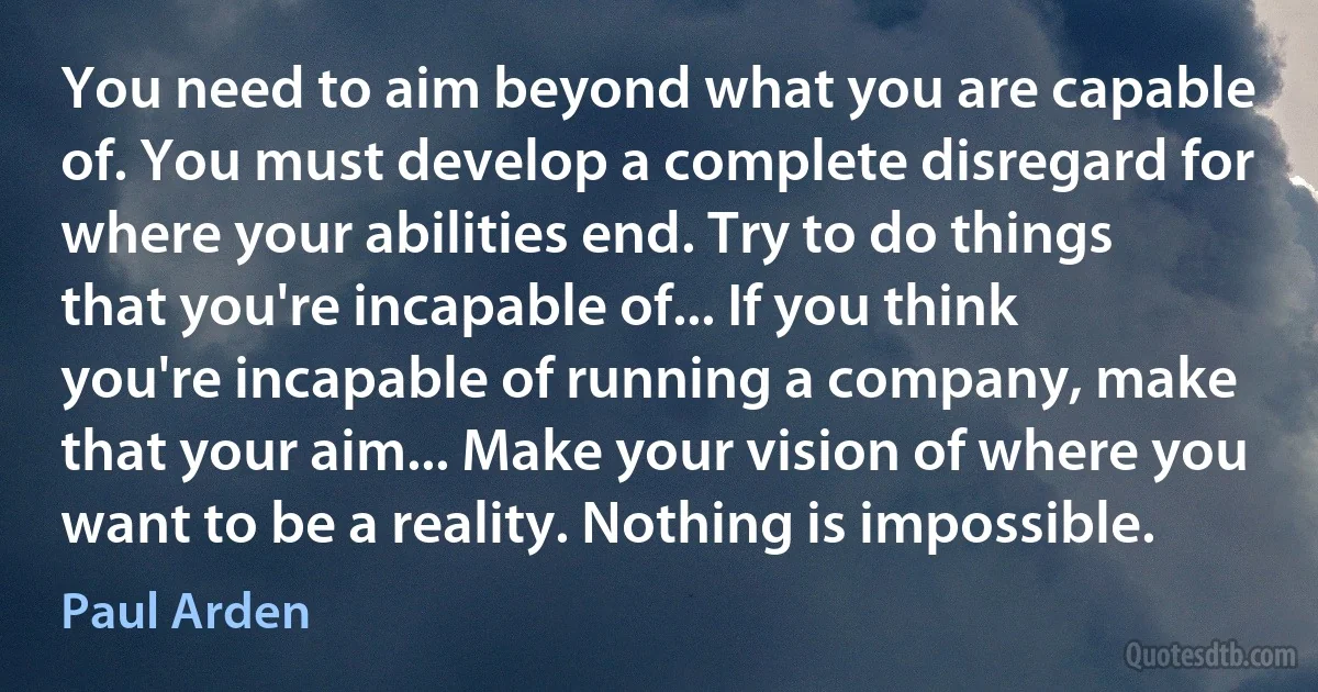 You need to aim beyond what you are capable of. You must develop a complete disregard for where your abilities end. Try to do things that you're incapable of... If you think you're incapable of running a company, make that your aim... Make your vision of where you want to be a reality. Nothing is impossible. (Paul Arden)