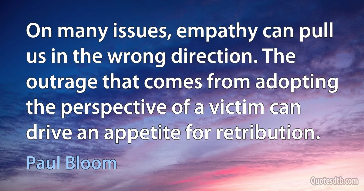 On many issues, empathy can pull us in the wrong direction. The outrage that comes from adopting the perspective of a victim can drive an appetite for retribution. (Paul Bloom)