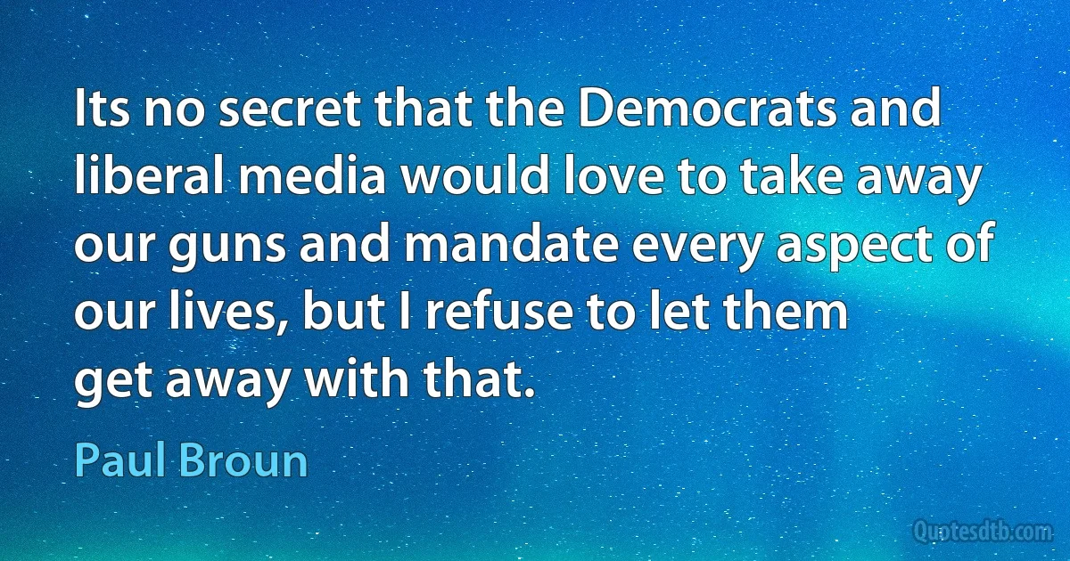 Its no secret that the Democrats and liberal media would love to take away our guns and mandate every aspect of our lives, but I refuse to let them get away with that. (Paul Broun)