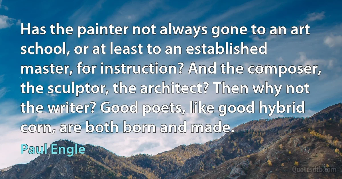 Has the painter not always gone to an art school, or at least to an established master, for instruction? And the composer, the sculptor, the architect? Then why not the writer? Good poets, like good hybrid corn, are both born and made. (Paul Engle)