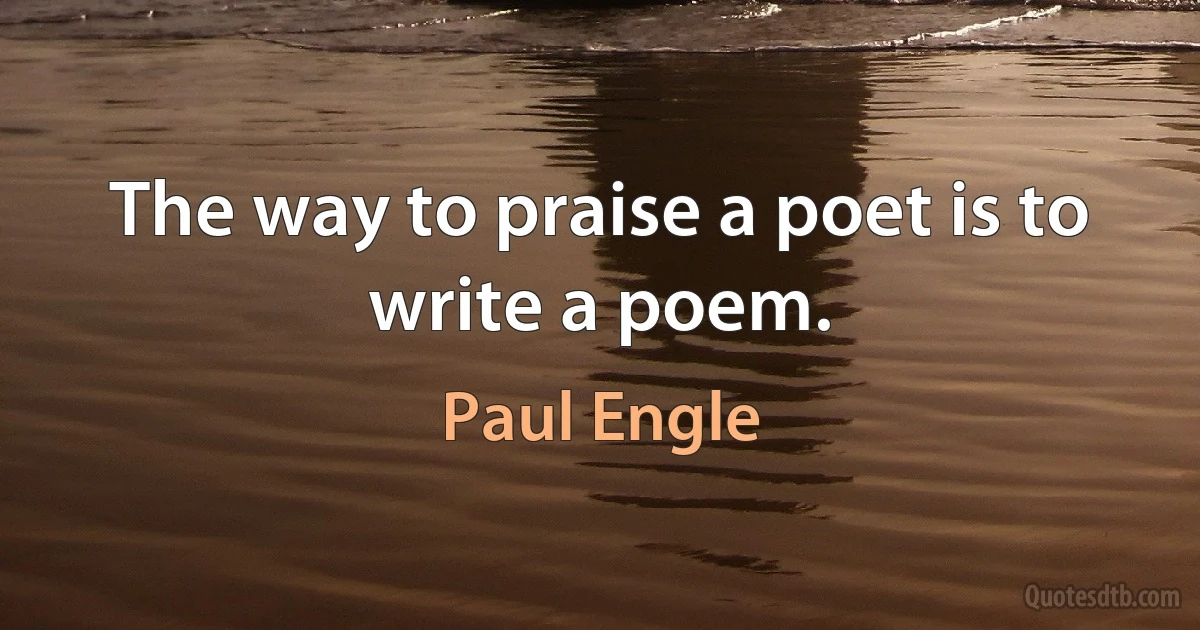 The way to praise a poet is to write a poem. (Paul Engle)