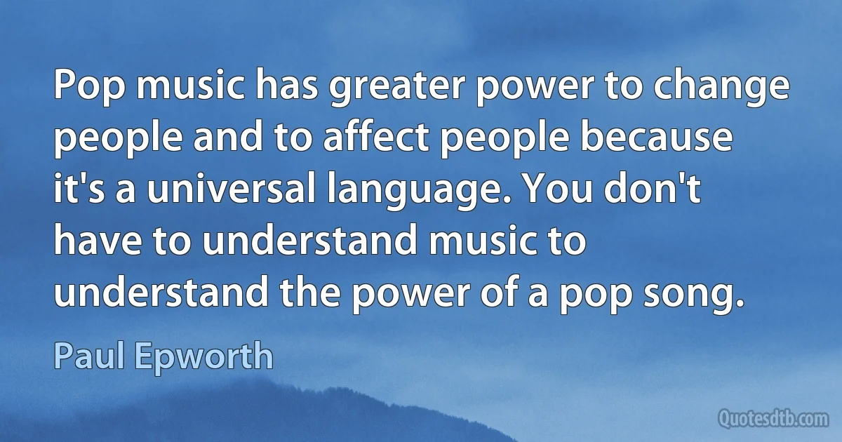 Pop music has greater power to change people and to affect people because it's a universal language. You don't have to understand music to understand the power of a pop song. (Paul Epworth)