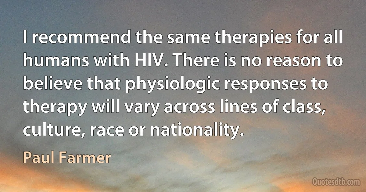 I recommend the same therapies for all humans with HIV. There is no reason to believe that physiologic responses to therapy will vary across lines of class, culture, race or nationality. (Paul Farmer)