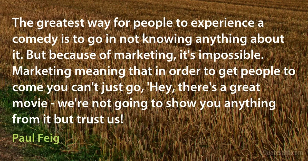 The greatest way for people to experience a comedy is to go in not knowing anything about it. But because of marketing, it's impossible. Marketing meaning that in order to get people to come you can't just go, 'Hey, there's a great movie - we're not going to show you anything from it but trust us! (Paul Feig)