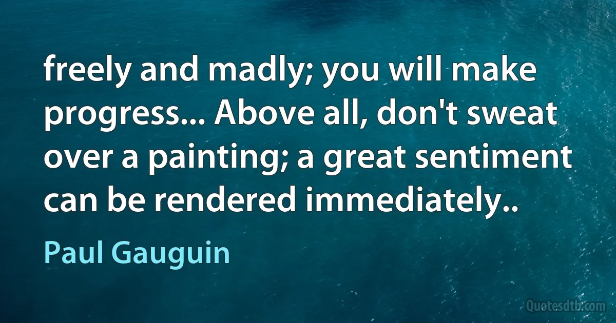 freely and madly; you will make progress... Above all, don't sweat over a painting; a great sentiment can be rendered immediately.. (Paul Gauguin)