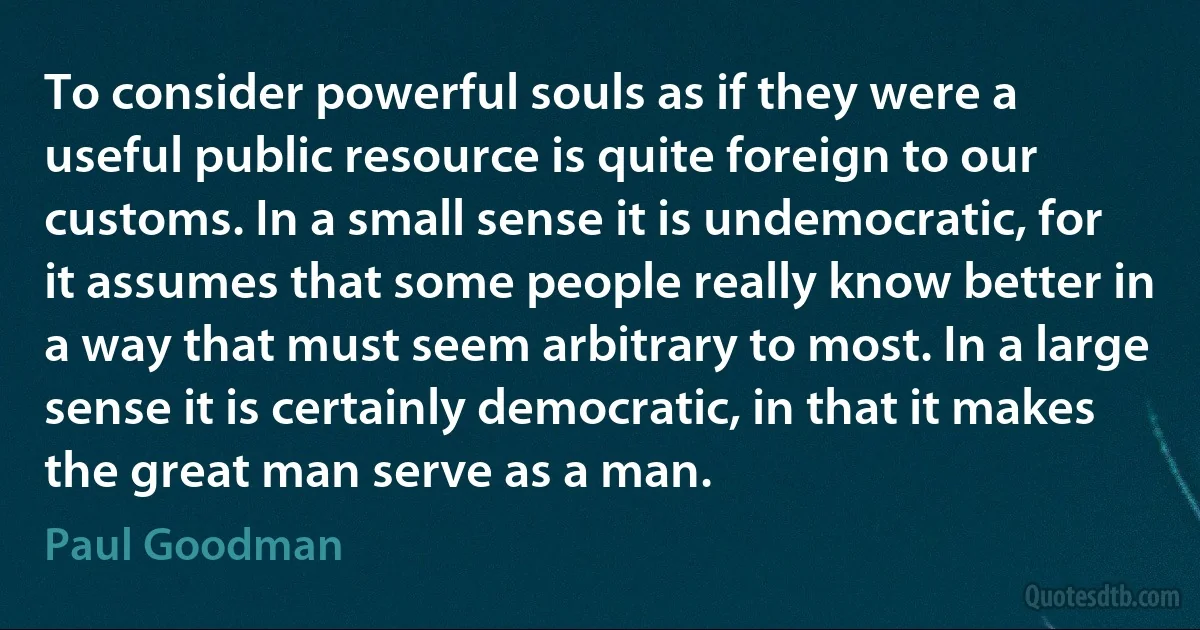 To consider powerful souls as if they were a useful public resource is quite foreign to our customs. In a small sense it is undemocratic, for it assumes that some people really know better in a way that must seem arbitrary to most. In a large sense it is certainly democratic, in that it makes the great man serve as a man. (Paul Goodman)