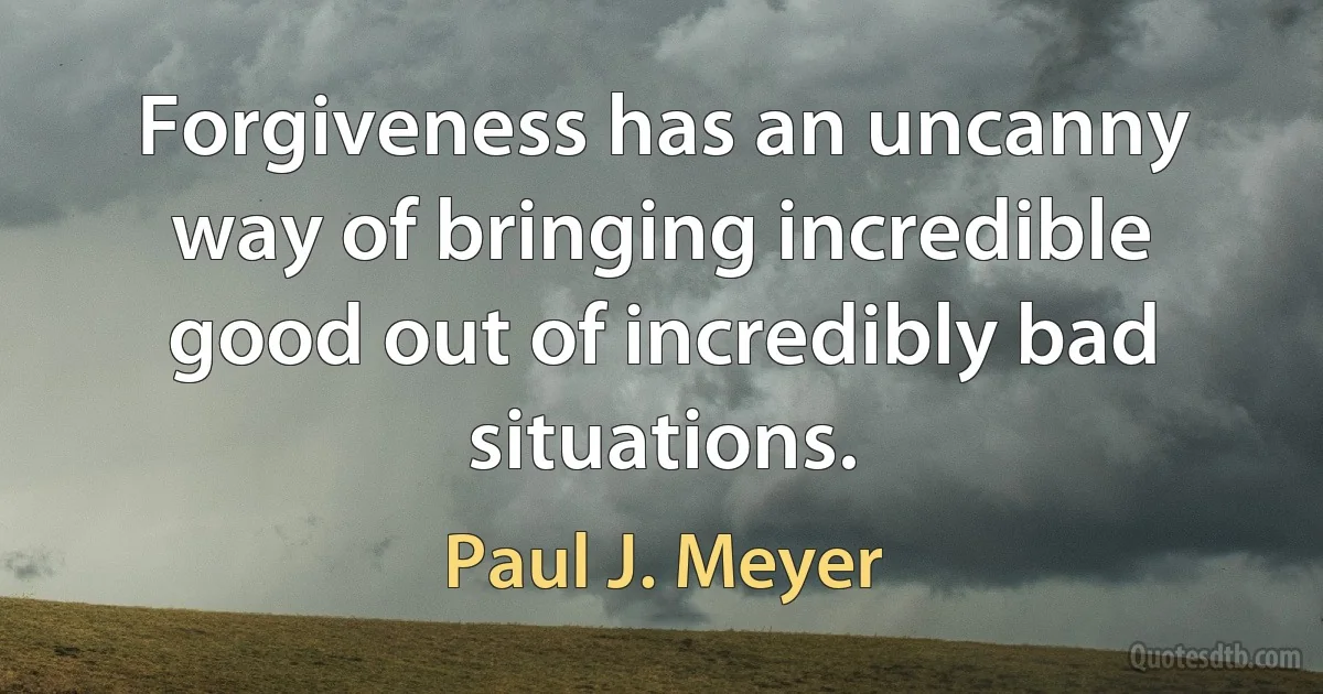 Forgiveness has an uncanny way of bringing incredible good out of incredibly bad situations. (Paul J. Meyer)