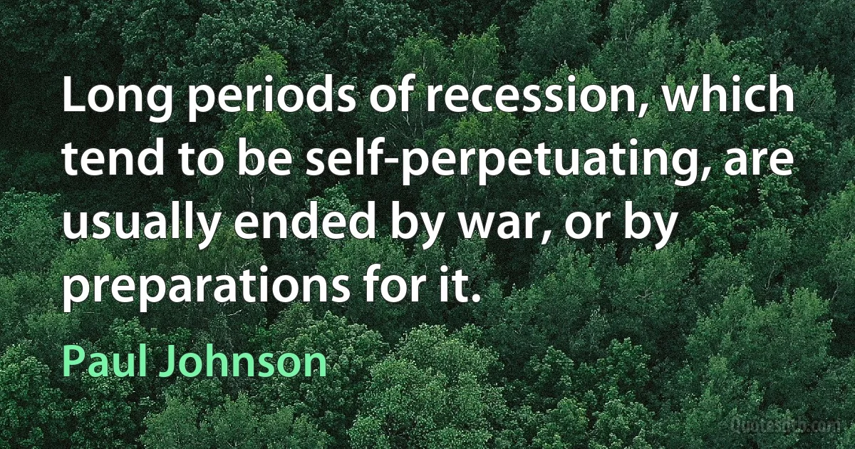 Long periods of recession, which tend to be self-perpetuating, are usually ended by war, or by preparations for it. (Paul Johnson)