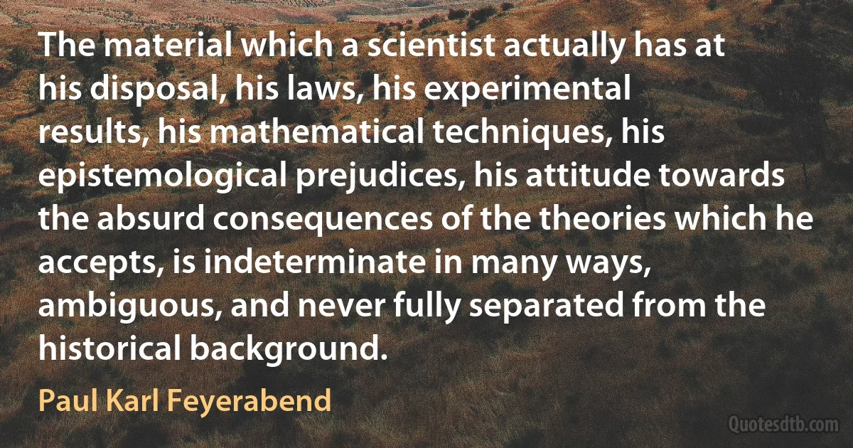 The material which a scientist actually has at his disposal, his laws, his experimental results, his mathematical techniques, his epistemological prejudices, his attitude towards the absurd consequences of the theories which he accepts, is indeterminate in many ways, ambiguous, and never fully separated from the historical background. (Paul Karl Feyerabend)