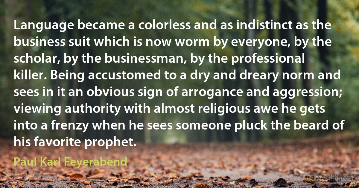 Language became a colorless and as indistinct as the business suit which is now worm by everyone, by the scholar, by the businessman, by the professional killer. Being accustomed to a dry and dreary norm and sees in it an obvious sign of arrogance and aggression; viewing authority with almost religious awe he gets into a frenzy when he sees someone pluck the beard of his favorite prophet. (Paul Karl Feyerabend)