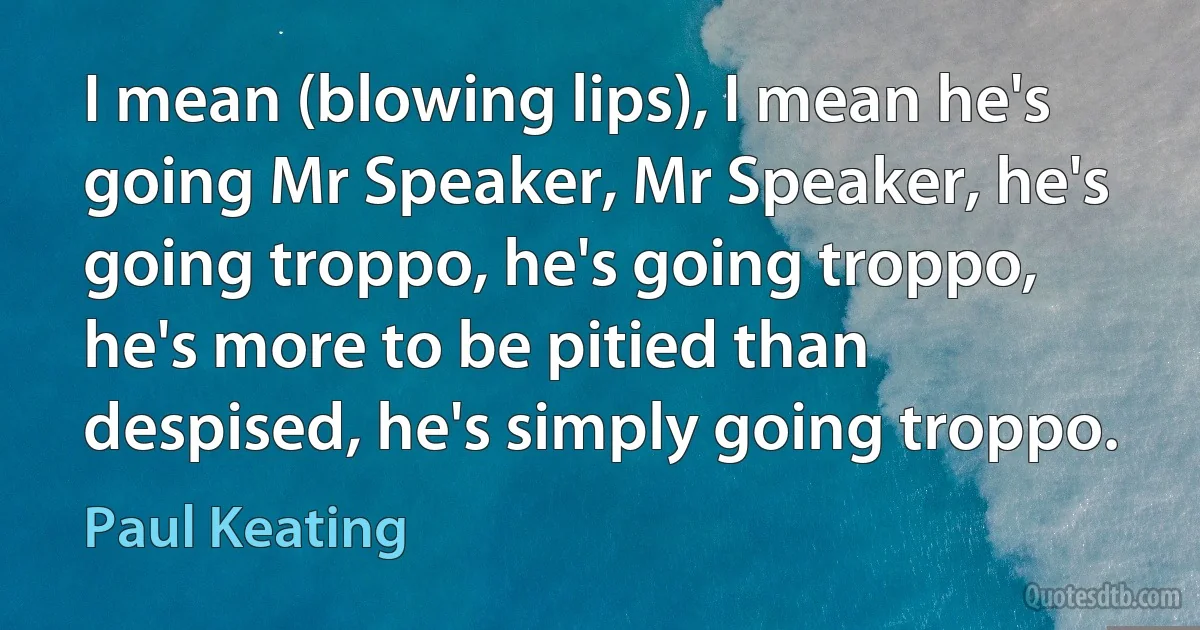 I mean (blowing lips), I mean he's going Mr Speaker, Mr Speaker, he's going troppo, he's going troppo, he's more to be pitied than despised, he's simply going troppo. (Paul Keating)