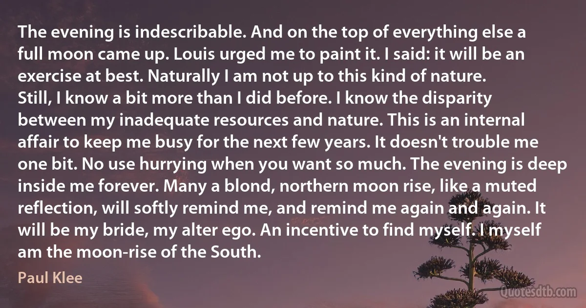 The evening is indescribable. And on the top of everything else a full moon came up. Louis urged me to paint it. I said: it will be an exercise at best. Naturally I am not up to this kind of nature. Still, I know a bit more than I did before. I know the disparity between my inadequate resources and nature. This is an internal affair to keep me busy for the next few years. It doesn't trouble me one bit. No use hurrying when you want so much. The evening is deep inside me forever. Many a blond, northern moon rise, like a muted reflection, will softly remind me, and remind me again and again. It will be my bride, my alter ego. An incentive to find myself. I myself am the moon-rise of the South. (Paul Klee)