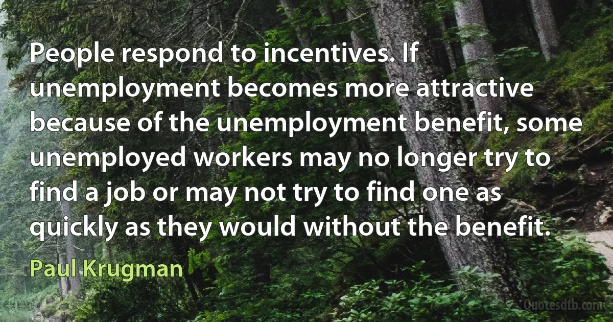 People respond to incentives. If unemployment becomes more attractive because of the unemployment benefit, some unemployed workers may no longer try to find a job or may not try to find one as quickly as they would without the benefit. (Paul Krugman)