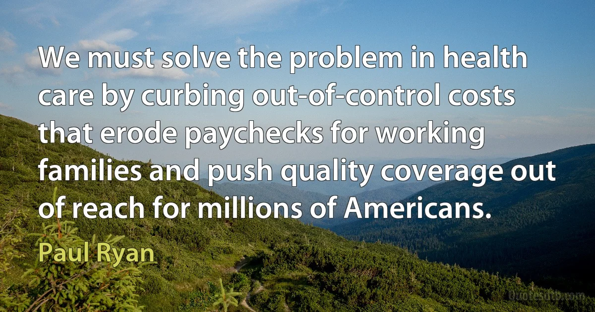 We must solve the problem in health care by curbing out-of-control costs that erode paychecks for working families and push quality coverage out of reach for millions of Americans. (Paul Ryan)