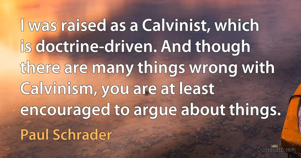 I was raised as a Calvinist, which is doctrine-driven. And though there are many things wrong with Calvinism, you are at least encouraged to argue about things. (Paul Schrader)