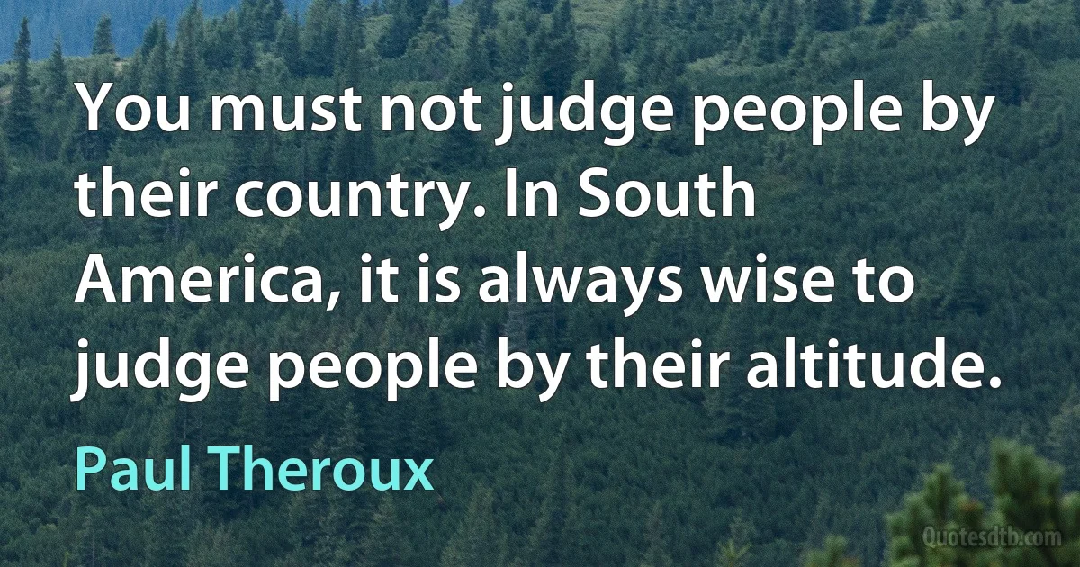 You must not judge people by their country. In South America, it is always wise to judge people by their altitude. (Paul Theroux)