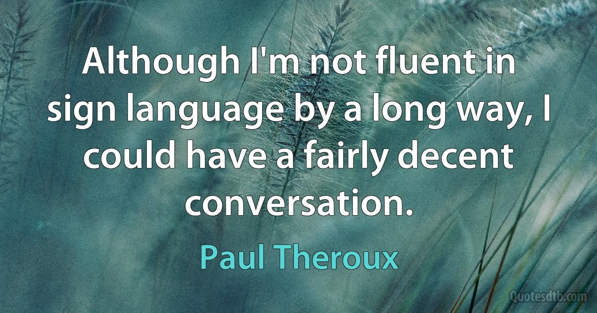 Although I'm not fluent in sign language by a long way, I could have a fairly decent conversation. (Paul Theroux)