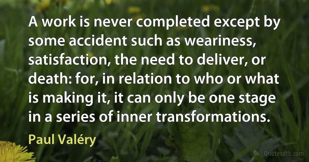 A work is never completed except by some accident such as weariness, satisfaction, the need to deliver, or death: for, in relation to who or what is making it, it can only be one stage in a series of inner transformations. (Paul Valéry)