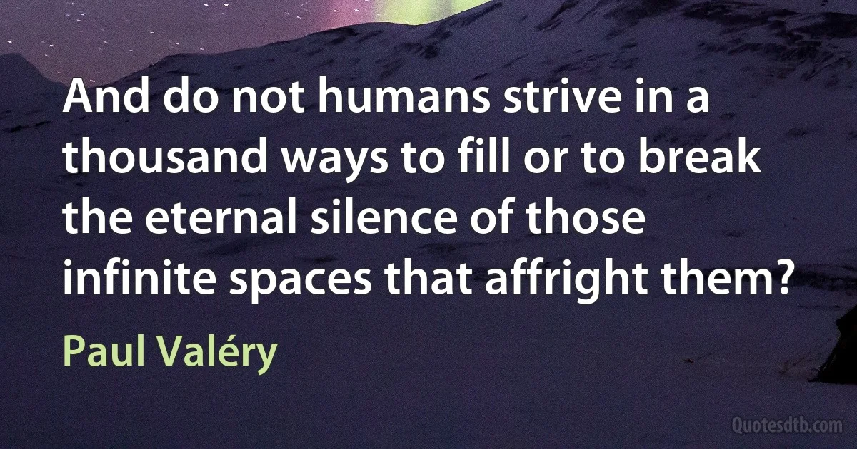 And do not humans strive in a thousand ways to fill or to break the eternal silence of those infinite spaces that affright them? (Paul Valéry)