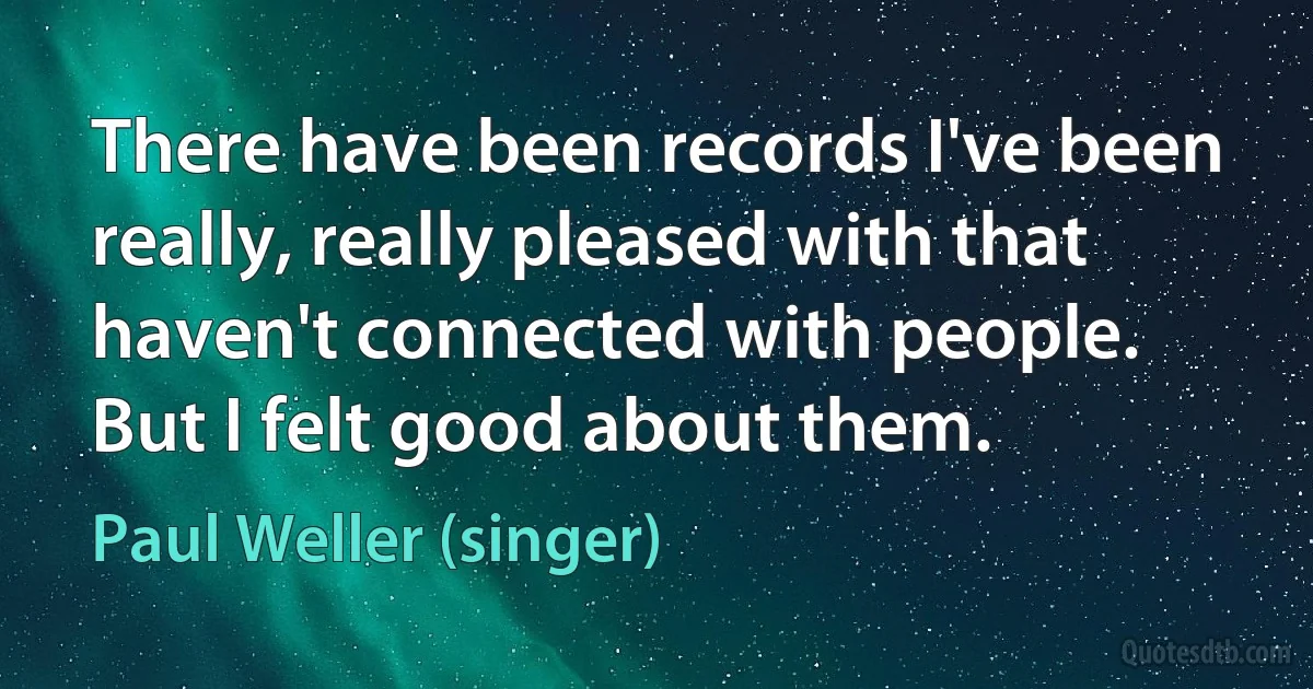 There have been records I've been really, really pleased with that haven't connected with people. But I felt good about them. (Paul Weller (singer))