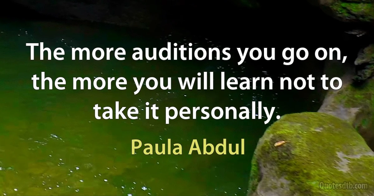 The more auditions you go on, the more you will learn not to take it personally. (Paula Abdul)