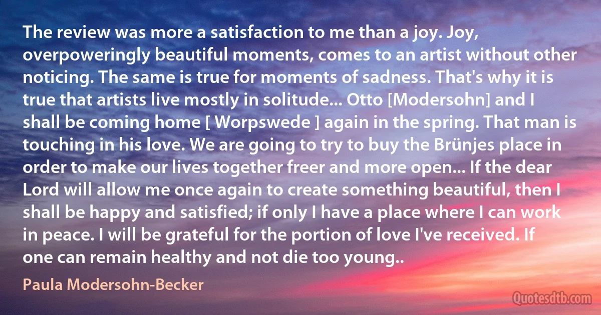 The review was more a satisfaction to me than a joy. Joy, overpoweringly beautiful moments, comes to an artist without other noticing. The same is true for moments of sadness. That's why it is true that artists live mostly in solitude... Otto [Modersohn] and I shall be coming home [ Worpswede ] again in the spring. That man is touching in his love. We are going to try to buy the Brünjes place in order to make our lives together freer and more open... If the dear Lord will allow me once again to create something beautiful, then I shall be happy and satisfied; if only I have a place where I can work in peace. I will be grateful for the portion of love I've received. If one can remain healthy and not die too young.. (Paula Modersohn-Becker)