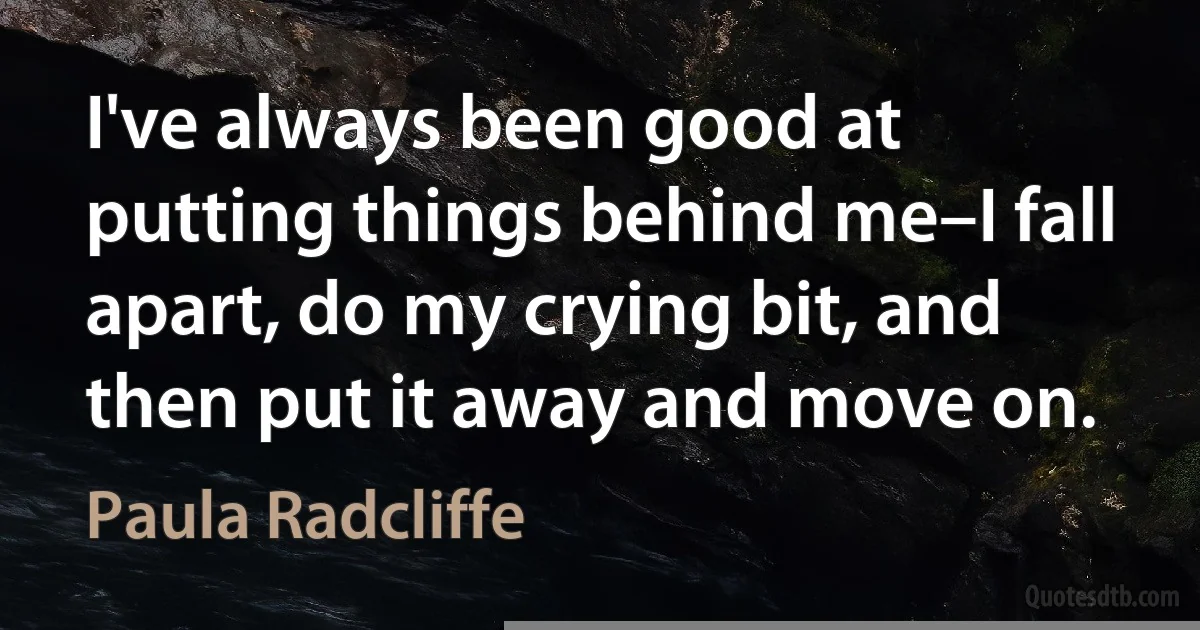 I've always been good at putting things behind me–I fall apart, do my crying bit, and then put it away and move on. (Paula Radcliffe)