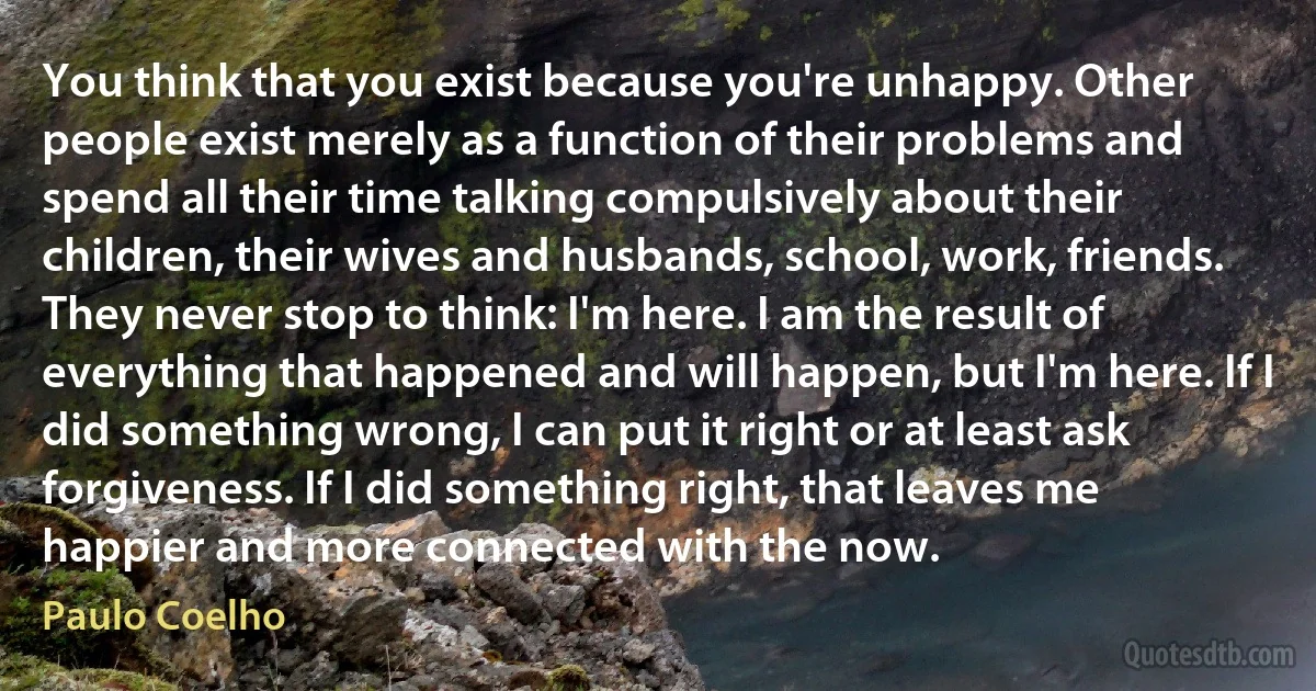 You think that you exist because you're unhappy. Other people exist merely as a function of their problems and spend all their time talking compulsively about their children, their wives and husbands, school, work, friends. They never stop to think: I'm here. I am the result of everything that happened and will happen, but I'm here. If I did something wrong, I can put it right or at least ask forgiveness. If I did something right, that leaves me happier and more connected with the now. (Paulo Coelho)