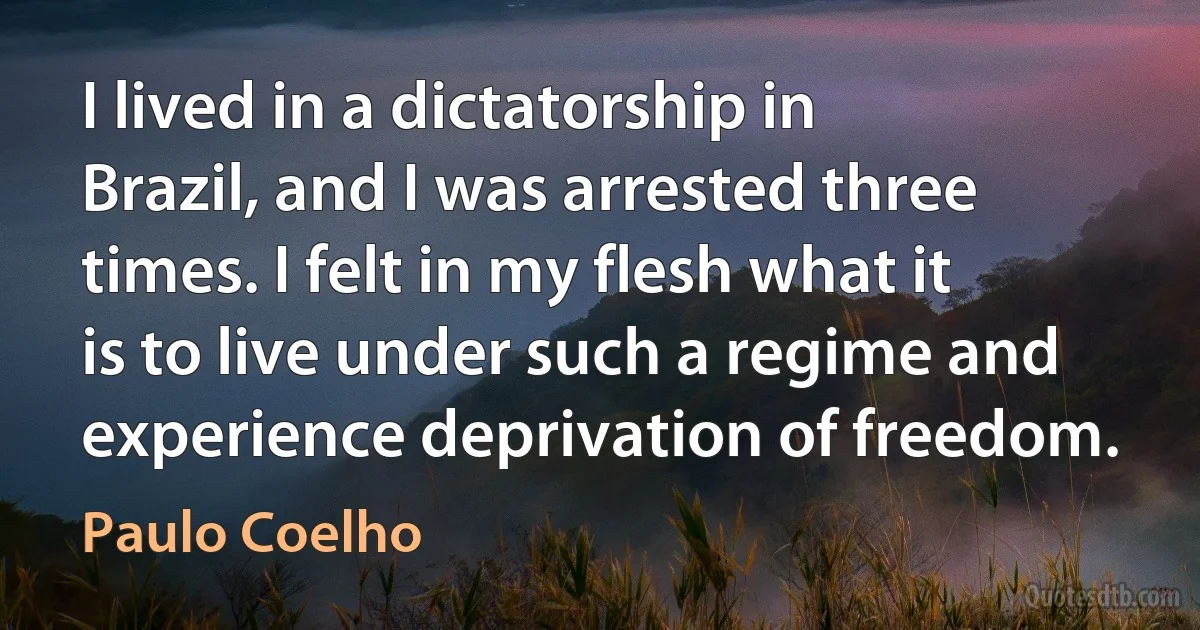 I lived in a dictatorship in Brazil, and I was arrested three times. I felt in my flesh what it is to live under such a regime and experience deprivation of freedom. (Paulo Coelho)