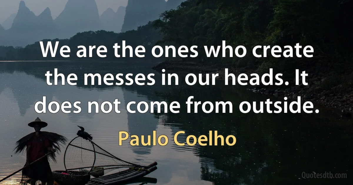 We are the ones who create the messes in our heads. It does not come from outside. (Paulo Coelho)