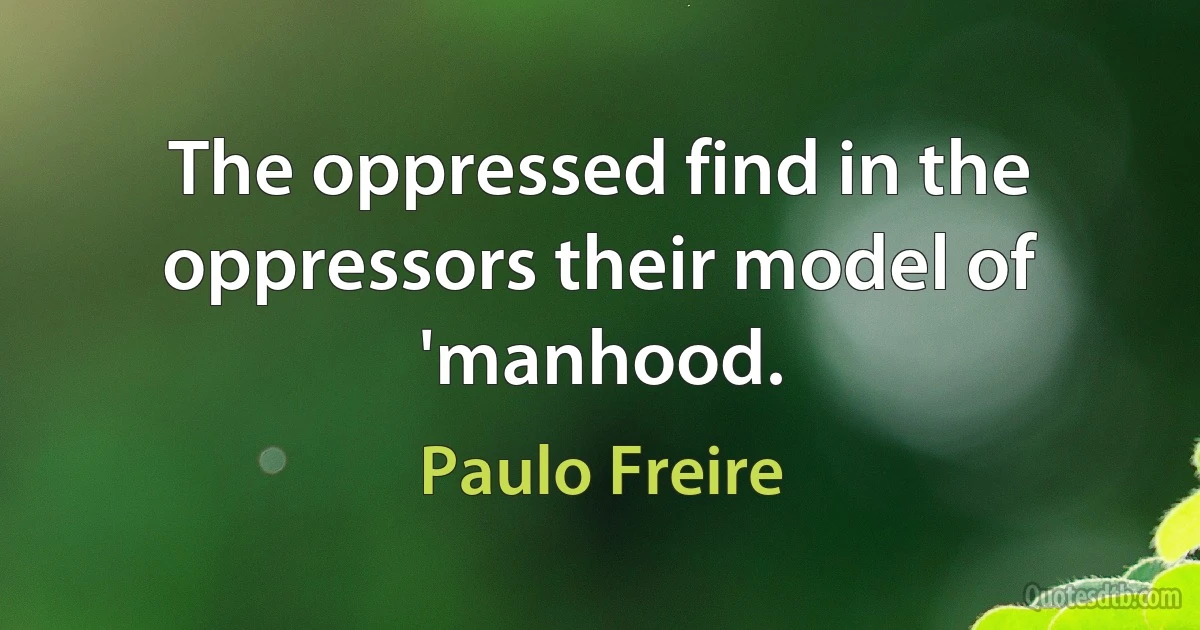 The oppressed find in the oppressors their model of 'manhood. (Paulo Freire)