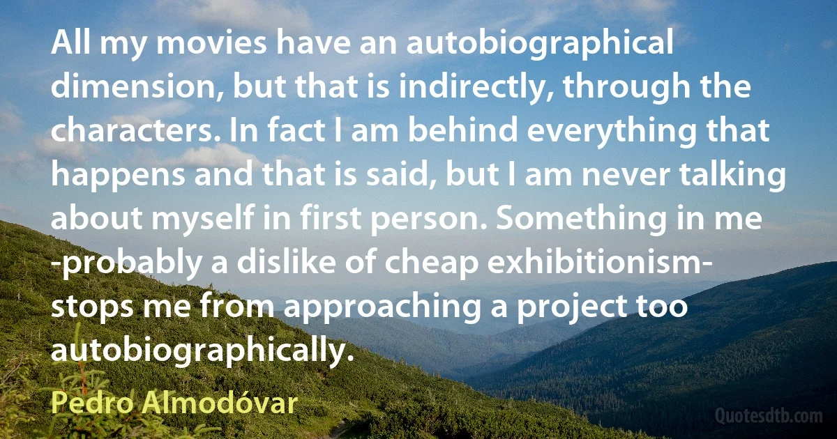 All my movies have an autobiographical dimension, but that is indirectly, through the characters. In fact I am behind everything that happens and that is said, but I am never talking about myself in first person. Something in me -probably a dislike of cheap exhibitionism- stops me from approaching a project too autobiographically. (Pedro Almodóvar)