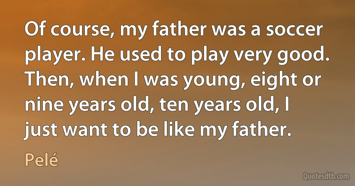 Of course, my father was a soccer player. He used to play very good. Then, when I was young, eight or nine years old, ten years old, I just want to be like my father. (Pelé)