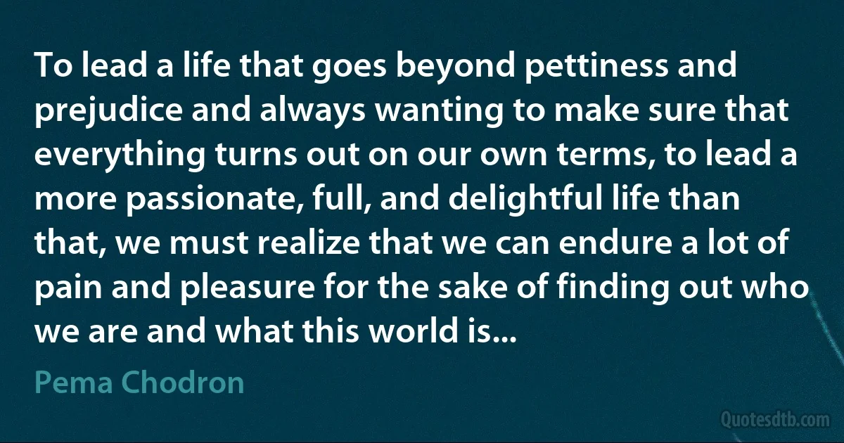 To lead a life that goes beyond pettiness and prejudice and always wanting to make sure that everything turns out on our own terms, to lead a more passionate, full, and delightful life than that, we must realize that we can endure a lot of pain and pleasure for the sake of finding out who we are and what this world is... (Pema Chodron)