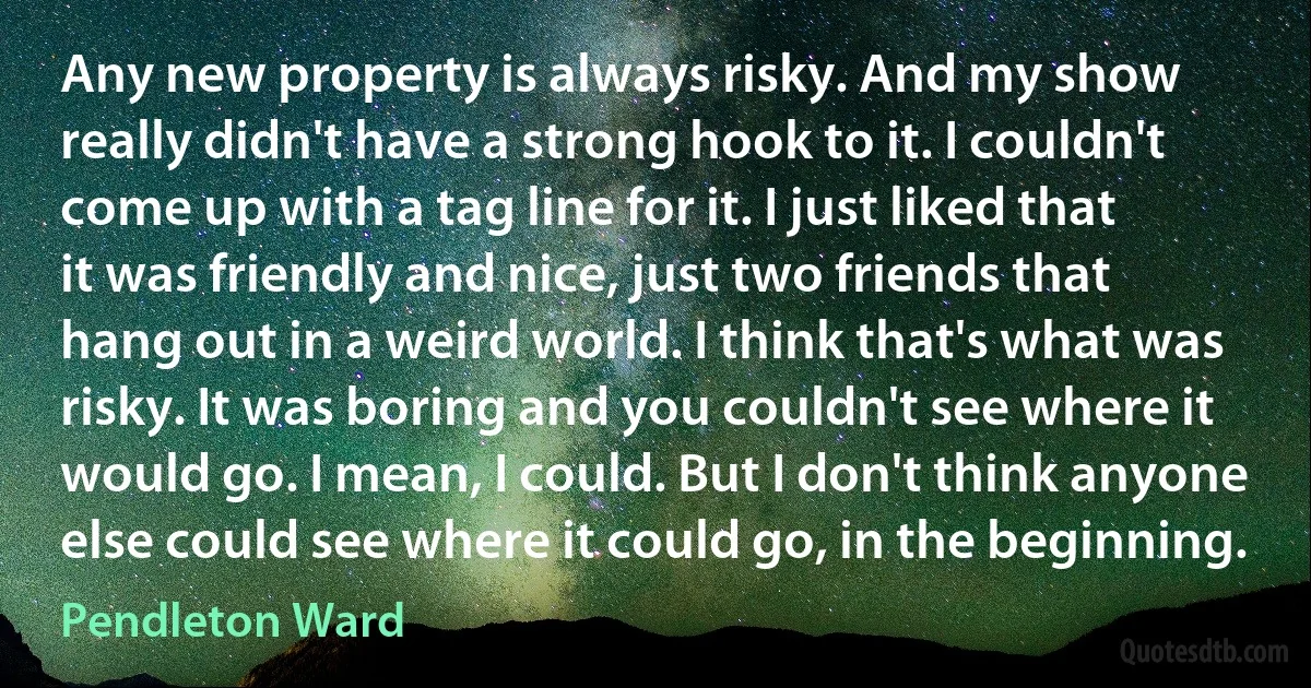 Any new property is always risky. And my show really didn't have a strong hook to it. I couldn't come up with a tag line for it. I just liked that it was friendly and nice, just two friends that hang out in a weird world. I think that's what was risky. It was boring and you couldn't see where it would go. I mean, I could. But I don't think anyone else could see where it could go, in the beginning. (Pendleton Ward)