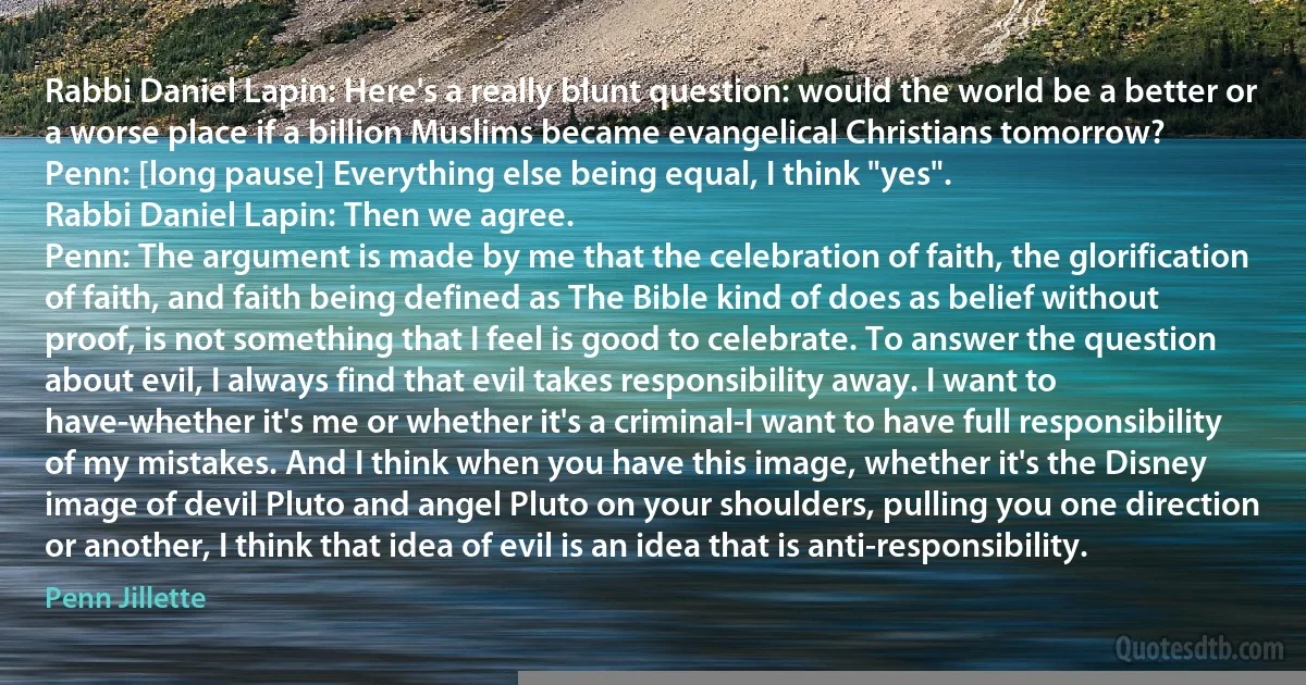 Rabbi Daniel Lapin: Here's a really blunt question: would the world be a better or a worse place if a billion Muslims became evangelical Christians tomorrow?
Penn: [long pause] Everything else being equal, I think "yes".
Rabbi Daniel Lapin: Then we agree.
Penn: The argument is made by me that the celebration of faith, the glorification of faith, and faith being defined as The Bible kind of does as belief without proof, is not something that I feel is good to celebrate. To answer the question about evil, I always find that evil takes responsibility away. I want to have-whether it's me or whether it's a criminal-I want to have full responsibility of my mistakes. And I think when you have this image, whether it's the Disney image of devil Pluto and angel Pluto on your shoulders, pulling you one direction or another, I think that idea of evil is an idea that is anti-responsibility. (Penn Jillette)