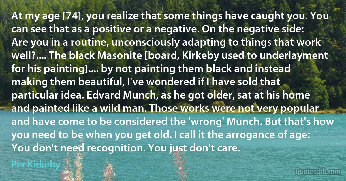 At my age [74], you realize that some things have caught you. You can see that as a positive or a negative. On the negative side: Are you in a routine, unconsciously adapting to things that work well?.... The black Masonite [board, Kirkeby used to underlayment for his painting].... by not painting them black and instead making them beautiful, I've wondered if I have sold that particular idea. Edvard Munch, as he got older, sat at his home and painted like a wild man. Those works were not very popular and have come to be considered the 'wrong' Munch. But that's how you need to be when you get old. I call it the arrogance of age: You don't need recognition. You just don't care. (Per Kirkeby)