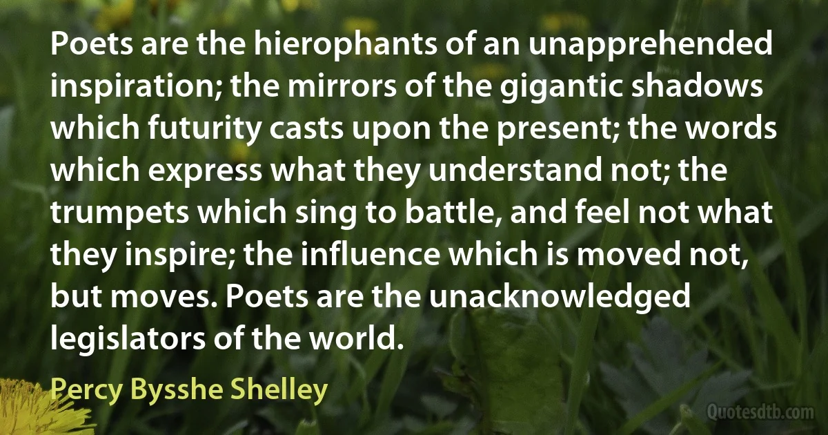 Poets are the hierophants of an unapprehended inspiration; the mirrors of the gigantic shadows which futurity casts upon the present; the words which express what they understand not; the trumpets which sing to battle, and feel not what they inspire; the influence which is moved not, but moves. Poets are the unacknowledged legislators of the world. (Percy Bysshe Shelley)